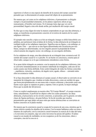 superiores el efecto es una especie de destello de la esencia del cuerpo causal del
pensador que va directamente al cuerpo causal del objeto de su pensamiento.

De manera que, así como en los subplanos inferiores, el pensamiento va dirigido
siempre a la personalidad solamente, en los planos superiores afecta al ego
reencarnante, el hombre real mismo. Si el mensaje tiene algo que ver con la
personalidad, llegará a ésta sólo desde arriba, por mediación del cuerpo causal.

Se dice que es muy digno de notar la manera sorprendente en que una idea abstracta, o
arupa, se transforma en pensamiento concreto al revestirse de materia de los cuatro
subplanos inferiores.

El ejemplo más sencillo y típico es el de un triángulo Aunque es difícil describirlo con
palabras, por pertenecer éstas al plano de la forma, la idea abstracta de un triángulo en
realidad reside en los subplanos superiores. Significa una no-figura, y sin embargo, es
una figura. Ésta — que aun no es una figura determinada está circunscrita por tres
líneas, aunque no determinadas; sus tres ángulos paseen la propiedad de formar
colectivamente dos ángulos rectos: sin embargo, no son ángulos definidos.

En los subplanos de arupa, esta idea abstracta de un triángulo tiene existencia real. El
sentido del cuerpo causal lo ve o percibe. Es un hecho en conciencia, externo para el
observador, aunque no es lo que comúnmente entendemos como forma.

Si se pone dicho triángulo en contacto -con la materia de los subplanos inferiores, éste
se convierte instantáneamente en un número indefinido de triángulos, cada uno de los
cuales asume una forma definida. Estos serán triángulos de todas las formas conocidas
—equiláteros, isósceles, escalenos, de ángulo recto, agudo, obtuso— entrando todos
ellos en existencia visible.

Si se hace descender la idea abstracta al cuerpo causal, el observador se convierte en un
manantial de triángulos que- irradian en todas direcciones, como un surtidor de agua
que brota precipitadamente en una masa más o menos coherente y desciende como una
fuente cuyas aguas se separan en gotas y espuma. Esto es quizás, la mejor analogía
física que se puede dar del proceso.

Como se explicó ampliamente en nuestra obra "El Cuerpo Mental", el cuerpo concreto
toma, naturalmente, el perfil de los objetos sobre los cuales pensamos; las ideas
abstractas, al proyectarse en los niveles concretos, se presentan, por lo general, en todas
clases de figuras perfectas y de gran belleza. Se ha de recordar que muchos
pensamientos que aquí abajo son poco más que meras abstracciones se convierten en
hechos concretos en el plano mental.

De manera que la conciencia causal se ocupa de la esencia de una cosa, mientras que la
mente inferior estudia los detalles de la misma. Con la mente hablamos sobre un tema o
tratamos de explicarlo; con la conciencia causal tomamos la esencia de la idea del tema
y la movemos en conjunto, algo así como movemos las piezas del ajedrez. El plano
causal es un mundo de realidades; no nos ocupamos ya de las emociones, ideas o
conceptos, sino de la cosa en si.




                                                                                           70
 