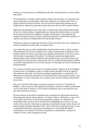 mental, y en consecuencia, es infinitamente más fino, más penetrante y en todo sentido
más eficaz.

Si el pensamiento se dirige exclusivamente a objetos más elevados, las vibraciones del
mismo puede que sean demasiado sutiles para expresarse en el plano astral. Pero, si
llegan a afectar tal material inferior, será con un efecto mucho más profundo que el
producido por vibraciones generados mucho más cerca del nivel de la materia inferior.

Siguiendo este principio un paso más allá, es evidente que el pensamiento del iniciado
al nacer en el plano búdico, completamente por encima del mundo mental, se revestirá
de la esencial mental de los subplanos causales. Similarmente, el pensamiento del
Adepto desciende del plano de Atma, ejerciendo tremendos e incalculables poderes, de
regiones más allá de la comprensión de la humanidad corriente.

De ahí que se diga con verdad que la obra de un día en niveles como esos, sobrepasa en
eficacia el trabajo de muchos años en el plano físico.

Los estudiantes que no están acostumbrados al pensamiento causal, es decir, a pensar
sobre principios, han de tener cuidado en sus esfuerzos para pensar en abstracto, de no
producir dolores de cabeza al principio; que significa naturalmente en este caso, que se
está forzando el mecanismo del cerebro. La meditación, practicada regularmente
durante algunos años, debiera establecer cierta tendencia de la conciencia causal a ser
afectada por la conciencia del cuerpo mental. Una vez establecida tal tendencia, debiera
ser posible el pensamiento en los niveles causales, sin el peligro de forzar el mecanismo
del pensamiento.

Una vez que el esfuerzo para formar un concepto abstracto, digamos el de un triángulo,
ha tenido éxito, el estudiante, quizás, se sienta un poco mareado al tratar de captar la
idea abstracta; más tarde, la conciencia cambiará repentinamente y se hará clara. Eso
indicará que el centro de conciencia se ha transferido del cuerpo mental al causal, y que
el estudiante se vuelve consciente, en su cuerpo causal, de una existencia distinta fuera
de si mismo.

Esto es la "intuición" del cuerpo causal que reconoce lo externo. La "intuición de
Buddhi", como veremos en otro capítulo más adelante, reconoce lo interno, permitiendo
ver las cosas desde el interior. Con la intuición intelectual, uno se da cuenta de cosas
que están fuera de uno mismo.

De nuevo hemos de recordar al estudiante que no obstante las diferencias externas de
funcionamiento entre la mente superior y la inferior, Manas, el Pensador, es uno, el Yo
en el cuerpo causal. Él es la fuente de innumerables energías, de vibraciones de
incontables clases. Estas las envía él hacia fuera irradiándolas de sí mismo. Las más
sutiles y finas de estas vibraciones se expresan en materia del cuerpo causal, el que es el
único bastante sutil para responder a ellas. Tales vibraciones constituyen lo que a veces
se denomina Razón Pura, cuyas ideas son abstractas y cuyo método de obtener
conocimiento es la intuición. Su misma "naturaleza es conocimiento"; reconoce la
verdad a la vista, como congruente con ella.




                                                                                        72
 