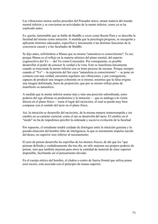 Las vibraciones menos sutiles proceden del Pensador único; atraen materia del mundo
mental inferior y se convierten en actividades de la mente inferior, como ya se ha
explicado antes.

Es, quizás, lamentable que se hable de Buddhi a veces como Razón Pura y se describa la
facultad del mismo como intuición. A medida que la psicología progrese, se escogerán y
aplicarán términos adecuados, específica y únicamente a las distintas funciones de la
conciencia causal y a las facultades de Buddhi.

Se dijo antes, refiriéndose a Manas que su misma "naturaleza es conocimiento". Es así,
porque Manas es el reflejo en la materia atómica del plano mental, del aspecto
cognoscitivo del Yo — del Yo como Conocedor. Por consiguiente, es posible
desarrollar el poder de conocer la verdad a la vista. Esto se manifiesta únicamente
cuando se trasciende la mente inferior con su lento proceso de razonar. Porque siempre
cuando el "Yo" —la expresión del Ser cuya "naturaleza es conocimiento"— se pone en
contacto con una verdad, encuentra regulares sus vibraciones, y por consiguiente,
capaces de producir una imagen coherente en si mismo; mientras que la falsa origina
una imagen deformada, fuera de proporción, que por su mismo reflejo pone de
manifiesto su naturaleza.

A medida que la mente inferior asume más y más una posición subordinada, estos
poderes del ego afirman su predominio y la intuición — que es análoga a la visión
directa en el plano físico— toma el lugar del raciocinio, el cual se puede muy bien
comparar con el sentido del tacto en el plano físico.

Así, la intuición se desarrolla del raciocinio, de la misma manera ininterrumpida y sin
cambio en su carácter esencial, como el ojo se desarrolla del tacto. El cambio en el
"modo" no ha de impedirnos percibir la ordenada y sucesiva evolución de la facultad.

Por supuesto, el estudiante tendrá cuidado de distinguir entre la intuición genuina y la
pseudo-intuición del hombre falto de inteligencia, la que es meramente impulso nacido
del deseo, no superior sino inferior al razonamiento.

El acto de pensar desarrolla las espirillas de los átomos físicos; de ahí que los "que
piensan definida y cuidadosamente día tras día, no sólo mejoran sus propios poderes de
pensar, sino que también mejoran para otros la cantidad de material de clase superior
disponible, facilitando así el pensamiento elevado.

En el cuerpo etérico del hombre, el chakra o centro de fuerza frontal que utiliza prana
azul oscuro, está asociado con el principio de manas superior.




                                                                                          73
 