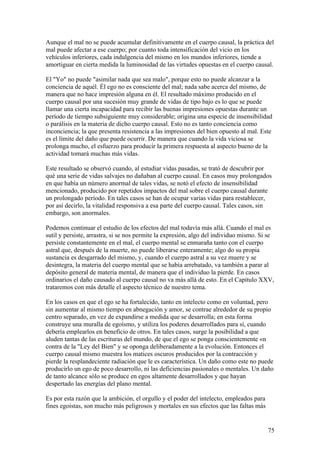 Aunque el mal no se puede acumular definitivamente en el cuerpo causal, la práctica del
mal puede afectar a ese cuerpo; por cuanto toda intensificación del vicio en los
vehículos inferiores, cada indulgencia del mismo en los mundos inferiores, tiende a
amortiguar en cierta medida la luminosidad de las virtudes opuestas en el cuerpo causal.

El "Yo" no puede "asimilar nada que sea malo", porque esto no puede alcanzar a la
conciencia de aquél. Él ego no es consciente del mal; nada sabe acerca del mismo, de
manera que no hace impresión alguna en él. El resultado máximo producido en el
cuerpo causal por una sucesión muy grande de vidas de tipo bajo es lo que se puede
llamar una cierta incapacidad para recibir las buenas impresiones opuestas durante un
período de tiempo subsiguiente muy considerable; origina una especie de insensibilidad
o parálisis en la materia de dicho cuerpo causal. Esto no es tanto conciencia como
inconciencia; la que presenta resistencia a las impresiones del bien opuesto al mal. Este
es el límite del daño que puede ocurrir. De manera que cuando la vida viciosa se
prolonga mucho, el esfuerzo para producir la primera respuesta al aspecto bueno de la
actividad tomará muchas más vidas.

Este resultado se observó cuando, al estudiar vidas pasadas, se trató de descubrir por
qué una serie de vidas salvajes no dañaban al cuerpo causal. En casos muy prolongados
en que había un número anormal de tales vidas, se notó el efecto de insensibilidad
mencionado, producido por repetidos impactos del mal sobre el cuerpo causal durante
un prolongado período. En tales casos se han de ocupar varias vidas para restablecer,
por así decirlo, la vitalidad responsiva a esa parte del cuerpo causal. Tales casos, sin
embargo, son anormales.

Podemos continuar el estudio de los efectos del mal todavía más allá. Cuando el mal es
sutil y persiste, arrastra, si se nos permite la expresión, algo del individuo mismo. Si se
persiste constantemente en el mal, el cuerpo mental se enmaraña tanto con el cuerpo
astral que, después de la muerte, no puede liberarse enteramente; algo do su propia
sustancia es desgarrado del mismo, y, cuando el cuerpo astral a su vez muere y se
desintegra, la materia del cuerpo mental que se había arrebatado, va también a parar al
depósito general de materia mental, de manera que el individuo la pierde. En casos
ordinarios el daño causado al cuerpo causal no va más allá de esto. En el Capítulo XXV,
trataremos con más detalle el aspecto técnico de nuestro tema.

En los casos en que el ego se ha fortalecido, tanto en intelecto como en voluntad, pero
sin aumentar al mismo tiempo en abnegación y amor, se contrae alrededor de su propio
centro separado, en vez de expandirse a medida que se desarrolla; en esta forma
construye una muralla de egoísmo, y utiliza los poderes desarrollados para sí, cuando
debería emplearlos en beneficio de otros. En tales casos, surge la posibilidad a que
aluden tantas de las escrituras del mundo, de que el ego se ponga conscientemente «n
contra de la "Ley del Bien" y se oponga deliberadamente a la evolución. Entonces el
cuerpo causal mismo muestra los matices oscuros producidos por la contracción y
pierde la resplandeciente radiación que le es característica. Un daño como este no puede
producirlo un ego de poco desarrollo, ni las deficiencias pasionales o mentales. Un daño
de tanto alcance sólo se produce en egos altamente desarrollados y que hayan
despertado las energías del plano mental.

Es por esta razón que la ambición, el orgullo y el poder del intelecto, empleados para
fines egoístas, son mucho más peligrosos y mortales en sus efectos que las faltas más


                                                                                         75
 