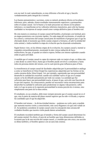 con ese mal; lo cual, naturalmente, es muy diferente a llevarlo al ego y hacerlo
verdaderamente parte integral de sí mismo.

Los buenos pensamientos y acciones, como es natural, producen efectos en los planos
inferiores; pero, además, tienen resultados inmensamente superiores y permanentes
sobre el cuerpo causal. Así lo bueno y lo malo proyectan sus efectos en los planos
inferiores y se manifiestan en los vehículos inferiores transitorios, pero sólo las buenas
cualidades se incorporan al cuerpo causal como ventaja definitiva para el hombre real.

De esta manera se construye el cuerpo causal del hombre, al principio con lentitud; pero
en etapas posteriores con creciente rapidez. En cada etapa del crecimiento, el estudio de
los colores y estriaciones del cuerpo causal pone de manifiesto el progreso que el ego ha
efectuado desde el momento que dicho cuerpo empezó a formarse, al salir la entidad del
reino animal, e indica también la etapa de evolución que ha alcanzado actualmente.

Según hemos visto, en las últimas etapas de la evolución, los cuerpos causal y mental se
expanden extraordinariamente, mostrando la más vistosa radiación de luces
multicolores, las que, al quedar en relativo reposo, brillan con intenso esplendor cuando
están en gran actividad.

A medida que el cuerpo causal es capaz de expresar cada vez mejor al ego, se dilata más
y más desde su centro físico, hasta que el hombre puede envolver a centenares y hasta
miles de personas dentro del mismo, con lo cual ejercita gran influencia para el bien.

La transferencia al cuerpo causal de facultades adquiridas por la personalidad es análoga
a como se transfieren al Alma Grupal las experiencias adquiridas por las formas en las
cuales encarna dicha Alma Grupal. Así, por ejemplo, suponiendo que una personalidad
desarrolla la cualidad de exactitud; cuando esa cualidad vuelve al ego en el cuerpo
causal, se ha de difundir parejamente por todo ese cuerpo. La cantidad que fue
suficiente para hacer una personalidad exacta, al pasar al ego, será sólo una fracción de
lo que éste requiere. En consecuencia, pueden ser necesarias varias encarnaciones para
desarrollar la cualidad lo suficiente para predominar en alguna vida posterior, sobre
todo si el ego no pone en la siguiente personalidad la misma porción de sí mismo, sino
simplemente una parte de la masa entera.

El estudiante, en sus estudios, debe tener siempre presente que el cuerpo causal no es el
ego, sino la parte de materia del plano mental superior que ha sido vivificada y expresa
las cualidades que el ego ha adquirido.

El hombre real mismo —la divina trinidad interna— podemos no verlo; pero a medida
que aumenta nuestra visión y conocimiento, más cerca llegamos a lo que está velado en
él. Así podemos considerar al cuerpo causal como la concepción más cercana del
verdadero hombre que nuestra visión puede damos actualmente.

El estudiante recordará también que el tamaño y forma del cuerpo causal determinan los
del cuerpo mental. En efecto, el aura de un hombre que tiene dimensiones definidas es
la misma que la de una sección del cuerpo causal, y a medida que este crece, esa sección
se dilata también y el hombre aparece con un aura más extensa.




                                                                                         77
 