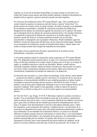 Además, en el caso de un hombre desarrollado, el cuerpo mental se convierte en el
reflejo del cuerpo causal, puesto que dicho hombre aprende a obedecer únicamente los
impulsos del yo superior y guía su razón de acuerdo con tales impulsos.

En el proceso de meditación (véase "El Cuerpo Mental", pág. 154) a medida que el
cuerpo mental se aquieta, la conciencia sale del mismo y pasa al "centro laya", los
puntos neutros de contacto entre el cuerpo mental y él causal. El pasaje va acompañado
de un desmayo momentáneo o pérdida de conciencia (resultado inevitable de la
desaparición de objetos de conciencia) seguido de conciencia en lo superior. De modo
que la desaparición de los objetos de conciencia pertenecientes a los mundos inferiores,
va seguida de la aparición de objetos de conciencia en el mundo superior. El ego,
entonces, puede dar forma a su cuerpo mental de acuerdo con sus elevados
pensamientos e impregnarlo con sus propias vibraciones. Puede moldearlo según las
sublimes visiones de pianos más allá del suyo, de los cuales ha tenido algún vislumbre
en sus momentos de exaltación y puede así trasmitir hacia abajo y afuera; ideas a las
cuales el cuerpo mental sería incapaz de responder de otra manera.

Tales ideas son las inspiraciones del genio, que penetran en la mente con luz
deslumbrante e iluminan a un mundo.

A esta altura podemos repetir lo esencial de cuanto expusimos en "El Cuerpo Mental,
pág. 154, dirigiendo nuestra atención ahora, no tanto a la conciencia cerebral inferior,
como a la del ego actuando en el cuerpo causal. El genio, que es el ego, ve en lugar de
argüir; la verdadera intuición es una de sus facultades. Manas o mente inferior,
utilizando el aparato cerebral, ordena los hechos reunidos por observación, los sopesa
con otros y llega a conclusiones basadas en los mismos. Opera por el proceso de
razonamiento, empleando los métodos de inducción y de deducción.

La intuición, por otra parte, es, como indica la etimología, visión interior, mirar adentro
— un proceso tan directo y rápido como la vista física. Es el ejercicio de los ojos de la
inteligencia, el reconocimiento infalible de una verdad presentada en el plano mental.
La prueba es innecesaria porque está por encima y más allá de la razón. Como es
natural, se ha de tener gran cuidado para distinguir lo que es mero impulso kámico de la
intuición verdadera. Sólo cuando se han aquietado y están en reposo los deseos y
apetitos del yo inferior se deja oír la voz de la mente superior en la personalidad
inferior.

En "Isis Sin Velo", cap. II pág. 18-19 H. P. Blavatsky explica la cuestión con fuerza y
lucidez. "Con la naturaleza física está aliada la razón que le da señorío y predominio
sobre los demás seres de la tierra, y con la naturaleza espiritual está aliada la conciencia,
que le guía entre las falacias de los sentidos para discernir instantáneamente entre lo
justo y lo injusto. Este discernimiento es privativo del espíritu absoluto, puro y sabio
por naturaleza, como emanación de la pureza y sabiduría divina. Las decisiones de la
conciencia no dependen de la razón, pues sólo podrá manifestarse plenamente cuando se
haya substraído a la servidumbre de la naturaleza inferior. La razón no es facultad
inherente al espíritu, porque tiene por instrumento el cerebro físico y sirve para deducir
el consecuente del antecedente y la conclusión de las premisas, de conformidad con las
pruebas suministradas por los sentidos. El espíritu sabe de por sí y no necesita
argumentar ni discutir, pues como emanación del eterno espíritu de sabiduría, ha de
poseer los mismos atributos esenciales que el todo de que procede. Por lo tanto, no


                                                                                          78
 