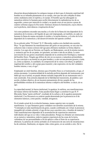 discurrían desacertadamente los antiguos teurgos al decir que el elemento espiritual del
hombre no se infundía plenamente en su cuerpo, sino que tan solo cobijaba al alma
astral, medianera entre el espíritu y el cuerpo. El hombre que ha subyugado su
naturaleza inferior lo bastante para recibir directamente la esplendorosa luz de su
augoeides, conoce por intuición la verdad y no puede errar en sus juicios a pesar de
cuantos sofismas arguya la fría razón. Entonces alcanza la iluminación, cuyos efectos
son la profecía, clarividencia e inspiración divina."

Así como podemos encender una mecha y el color de la llama de ésta dependerá de la
naturaleza de la misma y del líquido de que esté impregnada, así también, en cada ser
humano la llama de manas enciende el cerebro y la mecha kámica, y el color de la luz
dependerá de la naturaleza y del desenvolvimiento del aparato cerebral.

En su artículo sobre "El Genio" H. P. Blavatshy explica con claridad esta cuestión.
Dice: "lo que llamamos las manifestaciones del genio en una persona, no son sino los
esfuerzos más o menos exitosos del ego para afirmarse mediante su forma objetiva
exterior. Los egos de un Newton, un Esquilo, un Shakespeare, son de la misma esencia
y sustancia que los de un patán, un ignorante, un tonto o aún de un idiota. La auto-
aseveración de sus genios encarnantes depende de la construcción fisiológica y material
del hombre físico. Ningún ego difiere de otro en su esencia y naturaleza primordiales.
Lo que convierte a un mortal en un gran hombre y a otro en una persona grosera y tonta
es, como ya dijimos, la cualidad y la composición de la vaina o envoltura, la aptitud o
inaptitud del cerebro y del cuerpo para trasmitir y dar expresión a la luz del verdadero
hombre interno, o sea, el ego".

Empleando un símil familiar, diremos que el hombre físico es el instrumento, el ego, el
artista ejecutante. La potencialidad de la melodía perfecta depende del instrumento; por
hábil que sea el artista, no puede obtener melodía impecable de un instrumento roto o
mal construido. Esta armonía depende de la fidelidad de transmisión, de palabra o por
acción, al plano objetivo, de un insonoro pensamiento divino surgido de las
profundidades mismas de la naturaleza interna o subjetiva del hombre: es decir, de su
ego.

La capacidad mental, la fuerza intelectual, la agudeza, la sutileza, son manifestaciones
del manas inferior del hombre. Estas pueden hasta llegar a constituir lo que H. P.
Blavatsky llama "genio artificial", resultado de la cultura y de la agudeza puramente
intelectual. Con frecuencia su carácter queda demostrado por la presencia en él de
elementos kámicos, como pasión, vanidad, arrogancia.

En el estado actual de la evolución humana, manas superior rara vez puede
manifestarse. Lo que llamamos genio verdadero son destellos ocasionales de la misma.
"Contempla en toda manifestación de genio, cuando combinada con virtud, la presencia
innegable del exilado celestial, el ego divino cuyo carcelero eres, o hombre de materia."
Tales manifestaciones dependen de la acumulación de experiencias anteriores
individuales del ego en su vida o vidas precedentes. Porque no obstante ser omnisciente
en su esencia y naturaleza, todavía requiere experiencia de las cosas de la tierra,
valiéndose de sus personalidades a fin de aplicar a ellas el fruto de su experiencia
abstracta. La práctica de ciertas actitudes en el transcurso de una serie de encarnaciones
ha de culminar, finalmente, en alguna vida» cómo genio, en un sentido u otro. De lo



                                                                                        79
 