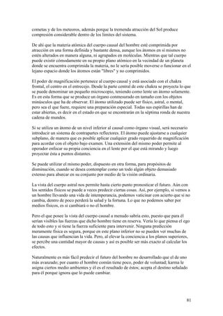 cometas y de los meteoros, además porque la tremenda atracción del Sol produce
compresión considerable dentro de los limites del sistema.

De ahí que la materia atómica del cuerpo causal del hombre esté comprimida por
atracción en una forma definida y bastante densa, aunque los átomos en sí mismos no
estén alterados en manera alguna, ni agrupados en moléculas. Mientras que tal cuerpo
puede existir cómodamente en su propio plano atómico en la vecindad de un planeta
donde se encuentra comprimida la materia, no le sería posible moverse o funcionar en el
lejano espacio donde los átomos están "libres" y no comprimidos.

El poder de magnificación pertenece al cuerpo causal y está asociado con el chakra
frontal, el centro en el entrecejo. Desde la parte central de este chakra se proyecta lo que
se puede denominar un pequeño microscopio, teniendo como lente un átomo solamente.
Es en esta forma que se produce un órgano conmesurado en tamaño con los objetos
minúsculos que ha de observar. El átomo utilizado puede ser físico, astral, o mental,
pero sea el que fuere, requiere una preparación especial. Todas sus espirillas han de
estar abiertas, es decir en el estado en que se encontrarán en la séptima ronda de nuestra
cadena de mundos.

Si se utiliza un átomo de un nivel inferior al causal como órgano visual, será necesario
introducir un sistema de contrapartes reflectores. El átomo puede ajustarse a cualquier
subplano, de manera que es posible aplicar cualquier grado requerido de magnificación
para acordar con el objeto bajo examen. Una extensión del mismo poder permite al
operador enfocar su propia conciencia en el lente por el que está mirando y luego
proyectar ésta a puntos distantes.

Se puede utilizar el mismo poder, dispuesto en otra forma, para propósitos de
disminución, cuando se desea contemplar como un todo algún objeto demasiado
extenso para abarcar en su conjunto por medio de la visión ordinaria.

La vista del cuerpo astral nos permite hasta cierto punto pronosticar el futuro. Aún con
los sentidos físicos se puede a veces predecir ciertas cosas. Así, por ejemplo, si vemos a
un hombre llevando una vida de intemperancia, podemos vaticinar con acierto que si no
cambia, dentro de poco perderá la salud y la fortuna. Lo que no podemos saber por
medios físicos, es si cambiará o no el hombre.

Pero el que posee la vista del cuerpo causal a menudo sabría esto, puesto que para él
serían visibles las fuerzas que dicho hombre tiene en reserva. Vería lo que piensa el ego
de todo esto y si tiene la fuerza suficiente para intervenir. Ninguna predicción
meramente física es segura, porque en este plano inferior no se pueden ver muchas de
las causas que influencian la vida. Pero, al elevar la conciencia a los planos superiores,
se percibe una cantidad mayor de causas y así es posible ser más exacto al calcular los
efectos.

Naturalmente es más fácil predecir el futuro del hombre no desarrollado que el de uno
más avanzado; por cuanto el hombre común tiene poco, poder de voluntad; karma le
asigna ciertos medio ambientes y él es el resultado de éstos; acepta el destino señalado
para él porque ignora que lo puede cambiar.




                                                                                         81
 