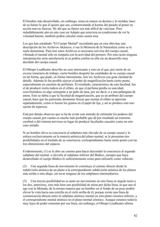 El hombre más desarrollado, sin embargo, toma en manos su destino y lo moldea; hace
de su futuro lo que él quiere que sea, contrarrestando el karma del pasado al poner en
acción nuevas fuerzas. De ahí que su futuro sea más difícil de vaticinar. Pero
indudablemente aún en este caso un Adepto que estuviera en condiciones de ver la
voluntad latente, también podría calcular cómo usaría ésta.

Los que han estudiado "El Cuerpo Mental" recordarán que en esta obra hay una
descripción de los Archivos Akásicos, o sea la Memoria de la Naturaleza como se le
suele denominar. Para leer estos Archivos es necesario servirse del cuerpo causal,
vibrando el mental sólo en simpatía con la actividad del primero. Por esta razón ninguna
interpretación sería satisfactoria ni se podría confiar en ella sin un desarrollo muy
decidido del cuerpo causal.

El Obispo Leadbeater describe un caso interesante y raro en el que, por razón de un
exceso temerario de trabajo, cierto hombre despertó las cualidades de su cuerpo causal
en tal forma, que pudo, en forma intermitente, leer los Archivos con gran claridad de
detalle. Además le fue posible ejercer el poder de magnificación hasta cierto punto,
especialmente en cuestión de perfumes. El resultado, característico de esta facultad, fue
el de producir cierta rudeza en el olfato, en que el perfume perdía su suavidad,
convirtiéndose en algo semejante a un paño de lana, por así decir, o a una palangana de
arena. Esto se debía a que la facultad de magnetización, que es un atributo del cuerpo
causal, hace que las partículas diminutas físicas que incitan el olfato se aprecian
separadamente, como si fueran los granos en el papel de lija, y así se produce esta sen-
sación de aspereza.

Está por demás observar que se ha de evitar este método de estimular los poderes del
cuerpo causal, por cuanto es mucho más probable que dé por resultado un trastorno
cerebral o del sistema nervioso en lugar de producir facultades causales como en este
caso aislado.

Si un hombre eleva su conciencia al subplano más elevado de su cuerpo causal y lo
enfoca exclusivamente en la materia atómica del plano mental, se le presentan tres
posibilidades en el traslado de su conciencia, correspondientes hasta cierto punto con las
tres dimensiones del espacio.

Evidentemente, (1) se le abre un camino para hacer descender la conciencia al segundo
subplano del mental, o elevarla al subplano inferior del Búdico, siempre que haya
desarrollado el cuerpo Búdico lo suficientemente como para utilizarlo como vehículo.

(2) Una segunda línea de movimiento lo constituye el camino directo desde la
subdivisión atómica de un plano a la correspondiente subdivisión atómica de los planos
más arriba o más abajo, sin tocar ninguno de los subplanos intermediarios.

(3) Una tercera posibilidad no es tanto un movimiento en otra línea en ángulo recto a
los dos, anteriores, sino más bien una posibilidad de mirar por dicha línea, la que une al
ego con la Mónada, de la misma manera que un hombre en el fondo de un pozo podría
elevar la vista hacia una estrella en el cielo arriba de él; porque existe una línea de
comunicación directa entre el subplano atómico mental en este plano cósmico inferior, y
el correspondiente mental atómico en el plano mental cósmico. Aunque estamos todavía
muy lejos de poder remontar por esa línea, sin embargo, el Obispo Leadbeater afirma


                                                                                        82
 