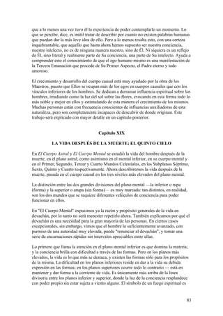 que a lo menos una vez tuvo él la experiencia de poder contemplarlo un momento. Lo
que se percibe, dice, es inútil tratar de describir por cuanto no existen palabras humanas
que puedan dar la más leve idea de ello. Pero a lo menos resalta esto, con una certeza
inquebrantable, que aquello que hasta ahora hemos supuesto ser nuestra conciencia,
nuestro intelecto, no es de ninguna manera nuestro, sino de Él. Ni siquiera es un reflejo
de Él, sino literal y realmente parte de Su conciencia, una parte de Su intelecto. Ayuda a
comprender esto el conocimiento de que el ego humano mismo es una manifestación de
la Tercera Emanación que procede de Su Primer Aspecto, el Padre eterno y todo
amoroso.

El crecimiento y desarrollo del cuerpo causal está muy ayudado por la obra de los
Maestros, puesto que Ellos se ocupan más de los egos en cuerpos causales que con los
vínculos inferiores de los hombres. Se dedican a derramar influencia espiritual sobre los
hombres, irradiando como la luz del sol sobre las flores, evocando en esta forma todo lo
más noble y mejor en ellos y estimulando de esta manera el crecimiento de los mismos.
Muchas personas están con frecuencia conscientes de influencias auxiliadoras de esta
naturaleza, pero son completamente incapaces de descubrir de donde originan. Este
trabajo será explicado con mayor detalle en un capítulo posterior.


                                     Capítulo XIX

           LA VIDA DESPUÉS DE LA MUERTE; EL QUINTO CIELO

En El Cuerpo Astral y El Cuerpo Mental se estudió la vida del hombre después de la
muerte, en el plano astral, como asimismo en el mental inferior, en su cuerpo mental y
en el Primer, Segundo, Tercer y Cuarto Mundos Celestiales, en los Subplanos Séptimo,
Sexto, Quinto y Cuarto respectivamente. Ahora describiremos la vida después de la
muerte, pasada en el cuerpo causal en los tres niveles más elevados del plano mental.

La distinción entre las dos grandes divisiones del plano mental —la inferior o rupa
(forma) y la superior o arupa (sin forma)— es muy marcada: tan distintos, en realidad,
son los dos mundos que se requiere diferentes vehículos de conciencia para poder
funcionar en ellos.

En "El Cuerpo Mental" expusimos ya la razón y propósito generales de la vida en
devachán, por lo tanto no será menester repetirlo ahora. También explicamos por qué el
devachán es una necesidad para la gran mayoría de las personas. En ciertos casos
excepcionales, sin embargo, vimos que el hombre lo suficientemente avanzado, con
permiso de una autoridad muy elevada, puede "renunciar al devachán", y tomar una
serie de encarnaciones rápidas sin intervalos apreciables entre ellas.

Lo primero que llama la atención en el plano mental inferior es que domina la materia;
y la conciencia brilla con dificultad a través de las formas. Pero en los planos más
elevados, la vida es lo que más se destaca, y existen las formas sólo para los propósitos
de la misma. La dificultad en los planos inferiores reside en dar a la vida su debida
expresión en las formas; en los planos superiores ocurre todo lo contrario — está en
mantener y dar forma a la corriente de vida. Es únicamente más arriba de la línea
divisoria entre los planos inferior y superior, donde la luz de la conciencia resplandece
con poder propio sin estar sujeta a viento alguno. El símbolo de un fuego espiritual es


                                                                                       83
 