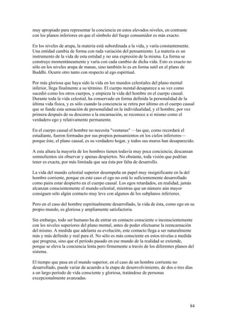 muy apropiado para representar la conciencia en estos elevados niveles, en contraste
con los planos inferiores en que el símbolo del fuego consumidor es más exacto.

En los niveles de arupa, la materia está subordinada a la vida, y varía constantemente.
Una entidad cambia de forma con rada variación del pensamiento. La materia es un
instrumento de la vida de esta entidad y no una expresión de la misma. La forma se
construye momentáneamente y varía con cada cambio de dicha vida. Esto es exacto no
sólo en los niveles arupa de manas, sino también lo es en forma sutil en el plano de
Buddhi. Ocurre otro tanto con respecto al ego espiritual.

Por más gloriosa que haya sido la vida en los mundos celestiales del plano mental
inferior, llega finalmente a su término. El cuerpo mental desaparece a su vez como
sucedió como los otros cuerpos, y empieza la vida del hombre en el cuerpo causal.
Durante toda la vida celestial, ha conservado en forma definida la personalidad de la
última vida física, y es sólo cuando la conciencia se retira por último en el cuerpo causal
que se funde esta sensación de personalidad en la individualidad, y el hombre, por vez
primera después de su descenso a la encarnación, se reconoce a sí mismo como el
verdadero ego y relativamente permanente.

En el cuerpo causal el hombre no necesita "ventanas" —las que, como recordará el
estudiante, fueron formadas por sus propios pensamientos en los cielos inferiores—
porque éste, el plano causal, es su verdadero hogar, y todos sus muros han desaparecido.

A esta altura la mayoría de los hombres tienen todavía muy poca conciencia; descansan
somnolientos sin observar y apenas despiertos. No obstante, toda visión que podrían
tener es exacta, por más limitada que sea ésta por falta de desarrollo.

La vida del mundo celestial superior desempeña un papel muy insignificante en la del
hombre corriente, porque en este caso el ego no está lo suficientemente desarrollado
como paira estar despierto en el cuerpo causal. Los egos retardados, en realidad, jamás
alcanzan conscientemente el mundo celestial, mientras que un número aún mayor
consiguen sólo algún contacto muy leve con algunos de los subplanos inferiores.

Pero en el caso del hombre espiritualmente desarrollado, la vida de ésta, como ego en su
propio mundo, es gloriosa y ampliamente satisfactoria.

Sin embargo, todo ser humano ha de entrar en contacto consciente o inconscientemente
con los niveles superiores del plano mental, antes de poder efectuarse la reencarnación
del mismo. A medida que adelanta su evolución, este contacto llega a ser naturalmente
más y más definido y real para él. No sólo es más consciente en estos nivelas a medida
que progresa, sino que el período pasado en ese mundo de la realidad se extiende,
porque se eleva la conciencia lenta pero firmemente a través de los diferentes planos del
sistema.

El tiempo que pasa en el mundo superior, en el caso de un hombre corriente no
desarrollado, puede variar de acuerdo a la etapa de desenvolvimiento, de dos o tres días
a un largo período de vida consciente y gloriosa, tratándose de personas
excepcionalmente avanzadas.




                                                                                        84
 