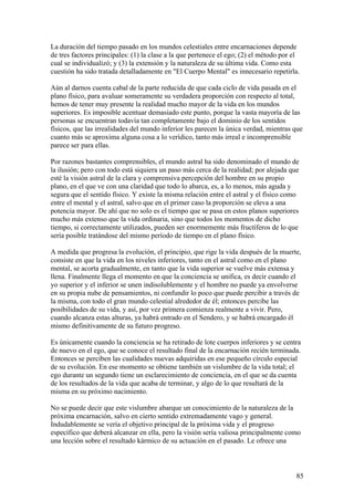 La duración del tiempo pasado en los mundos celestiales entre encarnaciones depende
de tres factores principales: (1) la clase a la que pertenece el ego; (2) el método por el
cual se individualizó; y (3) la extensión y la naturaleza de su última vida. Como esta
cuestión ha sido tratada detalladamente en "El Cuerpo Mental" es innecesario repetirla.

Aún al darnos cuenta cabal de la parte reducida de que cada ciclo de vida pasada en el
plano físico, para avaluar someramente su verdadera proporción con respecto al total,
hemos de tener muy presente la realidad mucho mayor de la vida en los mundos
superiores. Es imposible acentuar demasiado este punto, porque la vasta mayoría de las
personas se encuentran todavía tan completamente bajo el dominio de los sentidos
físicos, que las irrealidades del mundo inferior les parecen la única verdad, mientras que
cuanto más se aproxima alguna cosa a lo verídico, tanto más irreal e incomprensible
parece ser para ellas.

Por razones bastantes comprensibles, el mundo astral ha sido denominado el mundo de
la ilusión; pero con todo está siquiera un paso más cerca de la realidad; por alejada que
esté la visión astral de la clara y comprensiva percepción del hombre en su propio
plano, en el que ve con una claridad que todo lo abarca, es, a lo menos, más aguda y
segura que el sentido físico. Y existe la misma relación entre el astral y el físico como
entre el mental y el astral, salvo que en el primer caso la proporción se eleva a una
potencia mayor. De ahí que no solo es el tiempo que se pasa en estos planos superiores
mucho más extenso que la vida ordinaria, sino que todos los momentos de dicho
tiempo, si correctamente utilizados, pueden ser enormemente más fructíferos de lo que
sería posible tratándose del mismo período de tiempo en el plano físico.

A medida que progresa la evolución, el principio, que rige la vida después de la muerte,
consiste en que la vida en los niveles inferiores, tanto en el astral como en el plano
mental, se acorta gradualmente, en tanto que la vida superior se vuelve más extensa y
llena. Finalmente llega el momento en que la conciencia se unifica, es decir cuando el
yo superior y el inferior se unen indisolublemente y el hombre no puede ya envolverse
en su propia nube de pensamientos, ni confundir lo poco que puede percibir a través de
la misma, con todo el gran mundo celestial alrededor de él; entonces percibe las
posibilidades de su vida, y así, por vez primera comienza realmente a vivir. Pero,
cuando alcanza estas alturas, ya habrá entrado en el Sendero, y se habrá encargado él
mismo definitivamente de su futuro progreso.

Es únicamente cuando la conciencia se ha retirado de lote cuerpos inferiores y se centra
de nuevo en el ego, que se conoce el resultado final de la encarnación recién terminada.
Entonces se perciben las cualidades nuevas adquiridas en ese pequeño círculo especial
de su evolución. En ese momento se obtiene también un vislumbre de la vida total; el
ego durante un segundo tiene un esclarecimiento de conciencia, en el que se da cuenta
de los resultados de la vida que acaba de terminar, y algo de lo que resultará de la
misma en su próximo nacimiento.

No se puede decir que este vislumbre abarque un conocimiento de la naturaleza de la
próxima encarnación, salvo en cierto sentido extremadamente vago y general.
Indudablemente se vería el objetivo principal de la próxima vida y el progreso
específico que deberá alcanzar en ella, pero la visión sería valiosa principalmente como
una lección sobre el resultado kármico de su actuación en el pasado. Le ofrece una



                                                                                        85
 