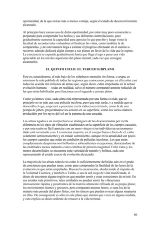 oportunidad, de la que extrae más o menos ventaja, según el estado de desenvolvimiento
alcanzado.

Al principio hace escaso uso de dicha oportunidad, por estar muy poco consciente o
preparado para comprender los hechos y sus diferentes interrelaciones; pero
gradualmente aumenta la capacidad para apreciar lo que percibe y luego viene la
facultad de recordar tales vislumbres al finalizar las vidas, como también la de
compararlas, y de esta manera llega a estimar el progreso efectuado en el camino a
recorrer; además dedicará algún tiempo a sus planes en favor de la vida que le espera.
La conciencia se expande gradualmente hasta que llega el ego a pasar una vida
apreciable en los niveles superiores del plano mental, cada vez que consigue
alcanzarlos.

                  EL QUINTO CIELO: EL TERCER SUBPLANO

Este es, naturalmente, el más bajo de los subplanos mentales sin forma, o arupa; es
asimismo la más poblada de todas las regiones que conocemos, porque en ella están casi
todas las sesenta mil millones de almas que, según dicen, están empeñadas en la actual
evolución humana — todas en realidad, salvo el número comparativamente reducido de
las que están habilitadas para funcionar en el segundo y primer plano.

Como ya hemos visto, cada alma está representada por una forma ovoide, que al
principio no es más que una película incolora; pero que más tarde, y a medida que se
desarrolla el ego, empezará a presentar cierta iridiscencia trémula, como la de una
pompa de jabón, proyectándose los colores en su superficie, como los varios matices
producidos por los rayos del sol en la espuma de una cascada.

Las almas ligadas a un cuerpo físico se distinguen de las desencarnadas por cierta
diferencia en los tipos de vibración establecidos en la superficie de los cuerpos causales,
y por esta razón es fácil apreciar con un mero vistazo si un individuo en un momento
dado está encarnado o no. La inmensa mayoría, en el cuerpo físico o fuera de él, están
solamente semiconscientes y en estado somnoliento, aunque en la actualidad son pocos
los cuerpos causales que están en condición de películas incoloras. Los que están
completamente despiertos son brillantes y sobresalientes excepciones, destacándose de
las multitudes menos radiantes como estrellas de primera magnitud. Entre éstos y los
menos desarrollados se encuentra toda variedad de tamaño y belleza, cada uno
representando el estado exacto de evolución alcanzado.

La mayoría de las almas todavía no están lo suficientemente definidas aún en el grado
de conciencia que puedan tener, como para comprender la finalidad de las leyes de la
evolución en que están empeñadas. Buscan la encarnación, obedeciendo el impulso de
la Voluntad Cósmica, y también a Tanha, o sea la sed ciega de vida manifestada, el
deseo de encontrar alguna región en que pueden sentir y estar conscientes de existir. En
sus estados más primitivos, tales entidades no pueden sentir las vibraciones
intensamente rápidas y penetrantes de la materia altamente refinada de su propio plano;
los movimientos fuertes y groseros, pero comparativamente lentos, o sean los de la
materia más pesada del plano físico, son los únicos que pueden evocar alguna respuesta
en ellas. De consiguiente es sólo en este plano que sienten que viven en alguna medida,
y esto explica su deseo ardiente de renacer a la vida terrenal.



                                                                                         86
 