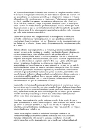 Así, durante cierto tiempo, el deseo de estos seres está en completa armonía con la ley
de evolución. Sólo pueden desarrollarse por medio de estos impactos del exterior, a los
que gradualmente son incitados a responder, y en esta primitiva etapa de su evolución
sólo pueden recibir estos impactos en la vida terrestre. Paulatinamente va aumentando
en ellos la capacidad de responder, y se despiertan primeramente a las vibraciones
físicas delicadas y elevadas, y luego, aunque más lentamente todavía, a las del plano
astral. Después sus cuerpos astrales, que hasta ahora sólo han sido puentes para hacer
llegar sensaciones al ego, se convierten lentamente en vehículos definidos que pueden
usar, y la conciencia de los mismos empieza a centralizarse más bien en las emociones
que en las sensaciones meramente físicas.

En una etapa posterior, pero siempre mediante el mismo proceso de aprender a
responder a impactos que vienen del exterior, los egos aprenden a centralizar la
conciencia en el cuerpo mental, a vivir en, y de acuerdo con las imágenes mentales que
han forjado por sí mismos, y de esta manera llegan a dominar las emociones por medio
de la mente.

Aún más adelante en el largo camino de la evolución, el centro asciende al cuerpo
causal, y los egos se dan cuenta de su verdadera vida. Cuando alcanzan esta etapa, sin
embargo, se encontrarán en un subplano más elevado que éste (el tercero) y la
existencia terrestre inferior no será ya necesaria para ellos. Pero por el momento nos
ocupamos de la mayoría menos evolucionada, que todavía extienden las personalidades
—que son ellos mismos en los planos inferiores de la vida—, como tentáculos que
tantean y se agitan en el océano de la existencia; sin percibirse de que estas
personalidades son los medios de que se valen para nutrirse y crecer. No ven nada del
pasado ni del futuro, porque aún no están conscientes en su propio plano. No obstante,
como están gradualmente absorbiendo experiencias y asimilándolas, desarrollan una
sensación de que es bueno hacer ciertas cosas y malo hacer otras, expresándose esto
imperfectamente en la conectada personalidad como el comienzo de una conciencia, o
un sentimiento del bien y del mal. Poco a poco y a medida que evolucionan, este
sentimiento va delineándose cada vez más nítidamente en la naturaleza inferior
convirtiéndose en una guía de conducta más eficiente.

Mediante las oportunidades brindadas por el esclarecimiento de conciencia, al cual nos
hemos referido anteriormente, los egos más avanzados de este subplano se desarrollan a
tal punto que pueden ocuparse del estudio del pasado, perfilando las causas activadas en
éste, y aprendiendo mucho por medio de la introspección, de manera que los impulsos
enviados hacia abajo se aclaran y se definen más, traduciéndose en la conciencia
inferior como firmes convicciones e intuiciones imperativas.

Debería ser innecesario señalar que las imágenes mentales de los niveles de rupa o
forma no son llevadas al mundo celestial superior. Ya ha terminado toda ilusión, y cada
ego conoce su verdadera parentela, la ve y es visto por ella, en su propia y real
naturaleza, como el hombre real mortal que pasa de vida a vida, con todos los vínculos
intactos ligados a su verdadero ser.

En este tercer subplano también se encuentran los cuerpos causales de los
comparativamente pocos miembros del reino animal que están individualizados.
Hablando estrictamente, éstos no son ya animales, como hemos observado
anteriormente. Son casi los únicos ejemplos que se pueden ver en la actualidad del


                                                                                      87
 