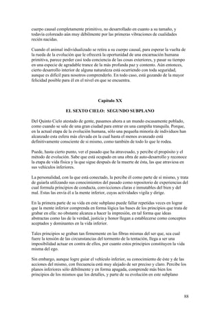 cuerpo causal completamente primitivo, no desarrollado en cuanto a su tamaño, y
todavía coloreado aún muy débilmente por las primeras vibraciones de cualidades
recién nacidas.

Cuando el animal individualizado se retira a su cuerpo causal, para esperar la vuelta de
la rueda de la evolución que le ofrecerá la oportunidad de una encarnación humana
primitiva, parece perder casi toda conciencia de las cosas exteriores, y pasar su tiempo
en una especie de agradable trance de la más profunda paz y contento. Aún entonces,
cierto desarrollo interior de alguna naturaleza está ocurriendo con toda seguridad,
aunque es difícil para nosotros comprenderlo. En todo caso, está gozando de la mayor
felicidad posible para él en el nivel en que se encuentra.



                                      Capítulo XX

                   EL SEXTO CIELO: SEGUNDO SUBPLANO

Del Quinto Cielo atestado de gente, pasamos ahora a un mundo escasamente poblado,
como cuando se sale de una gran ciudad para entrar en una campiña tranquila. Porque,
en la actual etapa de la evolución humana, sólo una pequeña minoría de individuos han
alcanzado esta esfera más elevada en la cual hasta el menos avanzado está
definitivamente consciente de si mismo, como también de todo lo que le rodea.

Puede, hasta cierto punto, ver el pasado que ha atravesado, y percibe el propósito y el
método de evolución. Sabe que está ocupado en una obra de auto-desarrollo y reconoce
la etapa de vida física y la que sigue después de la muerte de ésta, las que atraviesa en
sus vehículos inferiores.

La personalidad, con la que está conectado, la percibe él como parte de sí mismo, y trata
de guiarla utilizando sus conocimientos del pasado como repositorio de experiencias del
cual formula principios de conducta, convicciones claras e inmutables del bien y del
mal. Estas las envía él a la mente inferior, cuyas actividades vigila y dirige.

En la primera parte de su vida en este subplano puede fallar repetidas veces en lograr
que la mente inferior comprenda en forma lógica las bases de los principios que trata de
grabar en ella: no obstante alcanza a hacer la impresión, en tal forma que ideas
abstractas como las de la verdad, justicia y honor llegan a establecerse como conceptos
aceptados y dominantes en la vida inferior.

Tales principios se graban tan firmemente en las fibras mismas del ser que, sea cual
fuere la tensión de las circunstancias del tormento de la tentación, llega a ser una
imposibilidad actuar en contra de ellos, por cuanto estos principios constituyen la vida
misma del ego.

Sin embargo, aunque logre guiar el vehículo inferior, su conocimiento de éste y de las
acciones del mismo, con frecuencia está muy alejado de ser preciso y claro. Percibe los
planos inferiores sólo débilmente y en forma apagada, comprende más bien los
principios de los mismos que los detalles, y parte de su evolución en este subplano



                                                                                       88
 
