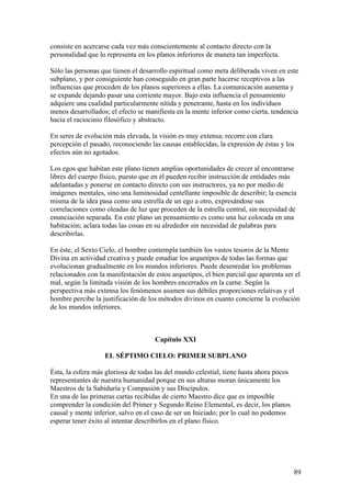 consiste en acercarse cada vez más conscientemente al contacto directo con la
personalidad que lo representa en los planos inferiores de manera tan imperfecta.

Sólo las personas que tienen el desarrollo espiritual como meta deliberada viven en este
subplano, y por consiguiente han conseguido en gran parte hacerse receptivos a las
influencias que proceden de los planos superiores a ellas. La comunicación aumenta y
se expande dejando pasar una corriente mayor. Bajo esta influencia el pensamiento
adquiere una cualidad particularmente nítida y penetrante, hasta en los individuos
menos desarrollados; el efecto se manifiesta en la mente inferior como cierta, tendencia
hacia el raciocinio filosófico y abstracto.

En seres de evolución más elevada, la visión es muy extensa; recorre con clara
percepción el pasado, reconociendo las causas establecidas, la expresión de éstas y los
efectos aún no agotados.

Los egos que habitan este plano tienen amplias oportunidades de crecer al encontrarse
libres del cuerpo físico, puesto que en él pueden recibir instrucción de entidades más
adelantadas y ponerse en contacto directo con sus instructores, ya no por medio de
imágenes mentales, sino una luminosidad centellante imposible de describir; la esencia
misma de la idea pasa como una estrella de un ego a otro, expresándose sus
correlaciones como oleadas de luz que proceden de la estrella central, sin necesidad de
enunciación separada. En este plano un pensamiento es como una luz colocada en una
habitación; aclara todas las cosas en su alrededor sin necesidad de palabras para
describirlas.

En éste, el Sexto Cielo, el hombre contempla también los vastos tesoros de la Mente
Divina en actividad creativa y puede estudiar los arquetipos de todas las formas que
evolucionan gradualmente en los mundos inferiores. Puede desenredar los problemas
relacionados con la manifestación de estos arquetipos, el bien parcial que aparenta ser el
mal, según la limitada visión de los hombres encerrados en la carne. Según la
perspectiva más extensa los fenómenos asumen sus débiles proporciones relativas y el
hombre percibe la justificación de los métodos divinos en cuanto concierne la evolución
de los mundos inferiores.



                                     Capítulo XXI

                   EL SÉPTIMO CIELO: PRIMER SUBPLANO

Ésta, la esfera más gloriosa de todas las del mundo celestial, tiene hasta ahora pocos
representantes de nuestra humanidad porque en sus alturas moran únicamente los
Maestros de la Sabiduría y Compasión y sus Discípulos.
En una de las primeras cartas recibidas de cierto Maestro dice que es imposible
comprender la condición del Primer y Segundo Reino Elemental, es decir, los planos
causal y mente inferior, salvo en el caso de ser un Iniciado; por lo cual no podemos
esperar tener éxito al intentar describirlos en el plano físico.




                                                                                         89
 