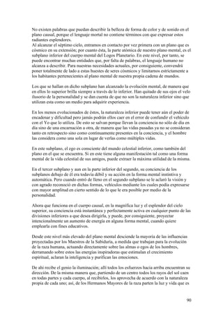 No existen palabras que puedan describir la belleza de forma de color y de sonido en el
plano causal, porque el lenguaje mortal no contiene tèrminos con que expresar estos
radiantes esplendores.
Al alcanzar el sèptimo cielo, entramos en contacto por vez primera con un plano que es
cósmico en su extensión; por cuanto ésta, la parte atómica de nuestro plano mental, es el
subplano inferior del cuerpo mental del Logos Planetario. En este nivel, por tanto, se
puede encontrar muchas entidades que, por falta de palabras, el lenguaje humano no
alcanza a describir. Para nuestras necesidades actuales, por consiguiente, convendrá
poner totalmente de lado a estas huestes de seres cósmicos y limitarnos estrictamente a
los habitantes pertenecientes al plano mental de nuestra propia cadena de mundos.

Los que se hallan en dicho subplano han alcanzado la evolución mental, de manera que
en ellos lo superior brilla siempre a través de lo inferior. Han quitado de sus ojos el velo
ilusorio de la personalidad y se dan cuenta de que no son la naturaleza inferior sino que
utilizan esta como un medio para adquirir experiencia.

En los menos evolucionados de éstos, la naturaleza inferior puede tener aún el poder de
encadenar y dificultad pero jamás podrán ellos caer en el error de confundir el vehículo
con el Yo que lo utiliza. De esto se salvan porque llevan la conciencia no sólo de día en
día sino de una encarnación a otra, de manera que las vidas pasadas ya no se consideran
tanto en retrospecto sino como continuamente presentes en la conciencia, y el hombre
las considera como una sola en lugar de verlas como múltiples vidas.

En este subplano, el ego es consciente del mundo celestial inferior, como también del
plano en el que se encuentra. Si en este tiene alguna manifestación tal como una forma
mental de la vida celestial de sus amigos, puede extraer la máxima utilidad de la misma.

En el tercer subplano y aun en la parte inferior del segundo, su conciencia de los
subplanos debajo de él era todavía débil y su acción en la forma mental instintiva y
automática. Pero cuando entró de lleno en el segundo subplano se le aclaró la visión y
con agrado reconoció en dichas formas, vehículos mediante los cuales podía expresarse
con mayor amplitud en cierto sentido de lo que le era posible por medio de la
personalidad.

Ahora que funciona en el cuerpo causal, en la magnífica luz y el esplendor del cielo
superior, su conciencia está instantánea y perfectamente activa en cualquier punto de las
divisiones inferiores a que desea dirigirla, y puede, por consiguiente, proyectar
intencionalmente un aumento de energía en alguna forma mental, cuando quiere
emplearla con fines educativos.

Desde este nivel más elevado del plano mental desciende la mayoría de las influencias
proyectadas por los Maestros de la Sabiduría, a medida que trabajan para la evolución
de la raza humana, actuando directamente sobre las almas o egos de los hombres,
derramando sobre estos las energías inspiradoras que estimulan el crecimiento
espiritual, aclaran la inteligencia y purifican las emociones.

De ahí recibe el genio la iluminación; allí todos los esfuerzos hacia arriba encuentran su
dirección. De la misma manera que, partiendo de un centro todos los rayos del sol caen
en todas partes y cada cuerpo, al recibirlos, los aprovecha de acuerdo con la naturaleza
propia de cada uno; así, de los Hermanos Mayores de la raza parten la luz y vida que es


                                                                                         90
 