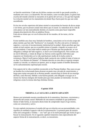 su función suministrar. Cada uno de dichos cuerpos usa todo lo que puede asimilar, y
mediante esto crece y se desarrolla. De esta manera, como en todas partes, la gloria más
excelsa del mundo celestial se encuentra en la gloria del servicio, y los que han logrado
la evolución mental son los manantiales de donde fluye fuerza para los que aun están
ascendiendo.

En los tres niveles superiores del plano mental se encuentran las huestes de devas arupa
o sin forma, que no poseen cuerpo más denso que el causal. La naturaleza de la vida de
estos parece ser tan esencialmente distinta a la nuestra como para hacer imposible
ninguna descripción de ellos en palabras físicas.
Estos devas tienen que ver con la dirección de los mundos, de las razas y de las
naciones.

Existe también una clase muy limitada de hombres, conscientes en los niveles arupa del
plano mental, que han sido "hechiceros" en el pasado. En ellos está activo el intelecto
superior, y con esto el reconocimiento intelectual de la unidad. Ahora perciben que han
estado en mal camino, que no es posible retener al mundo e impedir su avance en el
arco ascendente. Como están todavía atados por el Karma que han producido, se ven
obligados a trabajar del lado negativo, es decir con la desintegración. Pero actúan con
un móvil diferente, y tratan de dirigir sus fuerzas contra aquellos individuos que
requieren ser fortalecidos en la vida espiritual por medio de la lucha contra la
resistencia. Marie Corelli parece haberse dado cuenta de esta verdad al tratar el tema en
su obra "Los Dolores de Satanás". El Satanás descrito en esta obra se regocija siempre
cuando es vencido; se esfuerza en oponer, pero se alegra cuando el hombre demuestra
ser lo suficientemente espiritual para resistir.

Este aspecto de la vida es también reconocido en las Puranas hindúes. Hay casos en que
un hombre ha evolucionado hasta alcanzar un punto muy elevado de conocimiento, y
luego para expiar una parte de su Karma pasado, encarna bajo la forma de un enemigo
del bien, como Ravana. Debido a este Karma pasado, está obligado a recoger en sí
mismo las fuerzas malignas del mundo para que éstas puedan ser destruidas. En otras
religiones existe la misma idea bajo distintas formas.



                                     Capítulo XXII

                TRISHNA: LA CAUSA DE LA REENCARNACIÓN

Hemos casi terminado nuestra consideración de la naturaleza, funciones, crecimiento y
desarrollo del cuerpo causal. Habiendo de esta manera estudiado lo que podríamos
llamar el lado forma, es necesario ahora tratar de comprender mejor el ego mismo,
como ser consciente y activo.

En este capítulo iniciaremos el estudio del ego en relación con sus personalidades: esto
significa en realidad el aspecto vida de la reencarnación. La primera parte de nuestro
tema será consagrado a Trishna — esa "sed" que es la razón principal que incita al ego a
buscar la reencarnación. En el siguiente capítulo trataremos más especialmente del
aspecto forma de la reencarnación, es decir, su mecanismo.



                                                                                       91
 