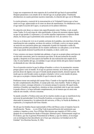 Luego nos ocuparemos de otros aspectos de la actitud del ego hacia la personalidad.
Después pasaremos a un estudio de la vida del ego en su propio plano. Finalmente
abordaremos en cuanto permitan nuestros materiales, la relación del ego con la Mónada.

La razón primaria y esencial de la reencarnación es la Voluntad Cósmica que se hace
sentir en el ego, apareciendo en él como un deseo de manifestarse. En obediencia a esto,
el ego repite la acción del Logos y se proyecta en los planos inferiores.

En sánscrito este deseo se conoce más específicamente como Trishna, o sed, en pali,
como Tanha. Es la sed ciega de vida manifestada, el deseo de encontrar alguna región
en que el ego pueda (1) expresarse y (2) recibir aquellas impresiones e impactos desde
afuera, los únicos que le permitirán estar consciente de vivir, de sentirse vivo.

Esto no es el deseo de vivir en el sentido corriente de la palabra, sino más bien el de una
manifestación más completa, un deseo de sentirse vivificado y activo en mayor grado,
un ansia de esa conciencia plena que comprende el poder de responder a todas las
vibraciones posibles procedentes de los medios ambientes en cada plano y en tal forma
que el ego pueda alcanzar la perfección de simpatía, es decir, sentir con.

Como veremos con mayor claridad más adelante, el ego en su propio plano está lejos de
ser del todo consciente, pero la conciencia que tiene, le da una sensación de mucho
agrado y despierta en él una especie de hambre de una realización más amplia de la
vida. Es esta hambre del ego, en realidad, lo que está por detrás del gran clamor mundial
en demanda de una vida más abundante.

No es la presión exterior la que le obliga al hombre a volver a la encarnación: encarna
porque quiere venir al mundo. Si el ego no quisiera retornar, no lo haría; pero en tanto
persista deseo de alguna cosa que el mundo puede proporcionarle, deseará regresar. De
modo que no está forzado contra su propia voluntad a volver a este mundo de penas,
sino que es su propia e intensa hambre lo que lo atrae de vuelta.

Podríamos tomar una analogía del cuerpo físico. Cuando se ha ingerido alimento y éste
ha sido completamente absorbido, el cuerpo pide más, tiene hambre. Nadie le obliga al
hombre a comer; consigue alimento y lo consume porque lo necesita. De igual modo,
mientras el hombre sea imperfecto, mientras no haya asimilado todo lo que este mundo
le puede ofrecer y lo haya utilizado completamente, de tal manera que no ansíe más
nada de este mundo, volverá a encarnar.

Se puede concebir a Trishna como uno de los muchos modos en que se manifiesta la ley
universal de periodicidad. En la Filosofía Esotérica, se reconoce esta ley como
abarcando la emanación y la reabsorción del universo, el Día y la Noche de Brahma, la
expiración y la inspiración del Gran Aliento.

De ahí que los hindúes hayan representado al Dios del Deseo como el impulso hacia la
manifestación. "Kama. . . es en el Rig Veda la personificación del sentimiento que
conduce e impulsa a crear. Fue el Primer Movimiento que impulsó al UNO a crear,
después de su manifestación desde el Principio Abstracto puro. Primeramente surgió en
Él el deseo, que fue el germen Primordial de la Mente; y que los Sabios, al investigar
con su inteligencia han descubierto ser el lazo que relaciona a la Entidad con la No-
Entidad." (La Doctrina Secreta, II, 206).


                                                                                        92
 