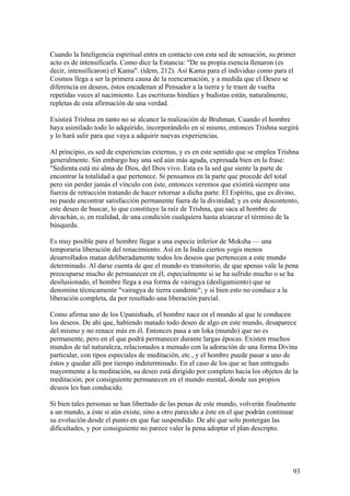 Cuando la Inteligencia espiritual entra en contacto con esta sed de sensación, su primer
acto es de intensificarla. Como dice la Estancia: "De su propia esencia llenaron (es
decir, intensificaron) el Kama". (ídem, 212). Así Kama para el individuo como para el
Cosmos llega a ser la primera causa de la reencarnación, y a medida que el Deseo se
diferencia en deseos, éstos encadenan al Pensador a la tierra y le traen de vuelta
repetidas veces al nacimiento. Las escrituras hindúes y budistas están, naturalmente,
repletas de esta afirmación de una verdad.

Existirá Trishna en tanto no se alcance la realización de Brahman. Cuando el hombre
haya asimilado todo lo adquirido, incorporándolo en sí mismo, entonces Trishna surgirá
y lo hará salir para que vaya a adquirir nuevas experiencias.

Al principio, es sed de experiencias externas, y es en este sentido que se emplea Trishna
generalmente. Sin embargo hay una sed aún más aguda, expresada bien en la frase:
"Sedienta está mi alma de Dios, del Dios vivo. Esta es la sed que siente la parte de
encontrar la totalidad a que pertenece. Si pensamos en la parte que procede del total
pero sin perder jamás el vínculo con éste, entonces veremos que existirá siempre una
fuerza de retracción tratando de hacer retornar a dicha parte. El Espíritu, que es divino,
no puede encontrar satisfacción permanente fuera de la divinidad; y es este descontento,
este deseo de buscar, lo que constituye la raíz de Trishna, que saca al hombre de
devachán, o, en realidad, de una condición cualquiera hasta alcanzar el término de la
búsqueda.

Es muy posible para el hombre llegar a una especie inferior de Moksha — una
temporaria liberación del renacimiento. Así en la India ciertos yogis menos
desarrollados matan deliberadamente todos los deseos que pertenecen a este mundo
determinado. Al darse cuenta de que el mundo es transitorio, de que apenas vale la pena
preocuparse mucho de permanecer en él, especialmente si se ha sufrido mucho o se ha
desilusionado, el hombre llega a esa forma de vairagya (desligamiento) que se
denomina técnicamente "vairagya de tierra candente"; y si bien esto no conduce a la
liberación completa, da por resultado una liberación parcial.

Como afirma uno de los Upanishads, el hombre nace en el mundo al que le conducen
los deseos. De ahí que, habiendo matado todo deseo de algo en este mundo, desaparece
del mismo y no renace más en él. Entonces pasa a un loka (mundo) que no es
permanente, pero en el que podrá permanecer durante largas épocas. Existen muchos
mundos de tal naturaleza, relacionados a menudo con la adoración de una forma Divina
particular, con tipos especiales de meditación, etc., y el hombre puede pasar a uno de
éstos y quedar allí por tiempo indeterminado. En el caso de los que se han entregado
mayormente a la meditación, su deseo está dirigido por completo hacia los objetos de la
meditación; por consiguiente permanecen en el mundo mental, donde sus propios
deseos les han conducido.

Si bien tales personas se han libertado de las penas de este mundo, volverán finalmente
a un mundo, a éste si aún existe, sino a otro parecido a éste en el que podrán continuar
su evolución desde el punto en que fue suspendido. De ahí que solo postergan las
dificultades, y por consiguiente no parece valer la pena adoptar el plan descripto.




                                                                                       93
 