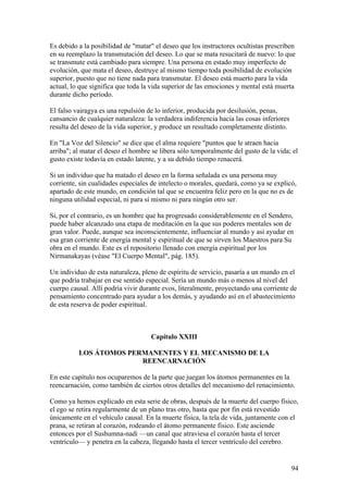 Es debido a la posibilidad de "matar" el deseo que los instructores ocultistas prescriben
en su reemplazo la transmutación del deseo. Lo que se mata resucitará de nuevo: lo que
se transmute está cambiado para siempre. Una persona en estado muy imperfecto de
evolución, que mata el deseo, destruye al mismo tiempo toda posibilidad de evolución
superior, puesto que no tiene nada para transmutar. El deseo está muerto para la vida
actual, lo que significa que toda la vida superior de las emociones y mental está muerta
durante dicho período.

El falso vairagya es una repulsión de lo inferior, producida por desilusión, penas,
cansancio de cualquier naturaleza: la verdadera indiferencia hacia las cosas inferiores
resulta del deseo de la vida superior, y produce un resultado completamente distinto.

En "La Voz del Silencio" se dice que el alma requiere "puntos que le atraen hacia
arriba"; al matar el deseo el hombre se libera sólo temporalmente del gusto de la vida; el
gusto existe todavía en estado latente, y a su debido tiempo renacerá.

Si un individuo que ha matado el deseo en la forma señalada es una persona muy
corriente, sin cualidades especiales de intelecto o morales, quedará, como ya se explicó,
apartado de este mundo, en condición tal que se encuentra feliz pero en la que no es de
ninguna utilidad especial, ni para sí mismo ni para ningún otro ser.

Si, por el contrario, es un hombre que ha progresado considerablemente en el Sendero,
puede haber alcanzado una etapa de meditación en la que sus poderes mentales son de
gran valor. Puede, aunque sea inconscientemente, influenciar al mundo y así ayudar en
esa gran corriente de energía mental y espiritual de que se sirven los Maestros para Su
obra en el mundo. Este es el repositorio llenado con energía espiritual por los
Nirmanakayas (véase "El Cuerpo Mental", pág. 185).

Un individuo de esta naturaleza, pleno de espíritu de servicio, pasaría a un mundo en el
que podría trabajar en ese sentido especial. Sería un mundo más o menos al nivel del
cuerpo causal. Allí podría vivir durante evos, literalmente, proyectando una corriente de
pensamiento concentrado para ayudar a los demás, y ayudando así en el abastecimiento
de esta reserva de poder espiritual.



                                    Capítulo XXIII

          LOS ÁTOMOS PERMANENTES Y EL MECANISMO DE LA
                        REENCARNACIÓN

En este capítulo nos ocuparemos de la parte que juegan los átomos permanentes en la
reencarnación, como también de ciertos otros detalles del mecanismo del renacimiento.

Como ya hemos explicado en esta serie de obras, después de la muerte del cuerpo físico,
el ego se retira regularmente de un plano tras otro, hasta que por fin está revestido
únicamente en el vehículo causal. En la muerte física, la tela de vida, juntamente con el
prana, se retiran al corazón, rodeando el átomo permanente físico. Este asciende
entonces por el Sushumna-nadi —un canal que atraviesa el corazón hasta el tercer
ventrículo— y penetra en la cabeza, llegando hasta el tercer ventrículo del cerebro.


                                                                                          94
 