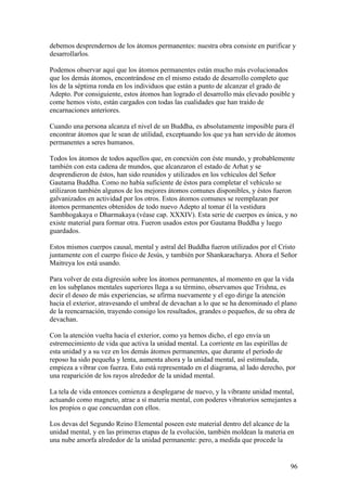 debemos desprendernos de los átomos permanentes: nuestra obra consiste en purificar y
desarrollarlos.

Podemos observar aquí que los átomos permanentes están mucho más evolucionados
que los demás átomos, encontrándose en el mismo estado de desarrollo completo que
los de la séptima ronda en los individuos que están a punto de alcanzar el grado de
Adepto. Por consiguiente, estos átomos han logrado el desarrollo más elevado posible y
come hemos visto, están cargados con todas las cualidades que han traído de
encarnaciones anteriores.

Cuando una persona alcanza el nivel de un Buddha, es absolutamente imposible para él
encontrar átomos que le sean de utilidad, exceptuando los que ya han servido de átomos
permanentes a seres humanos.

Todos los átomos de todos aquellos que, en conexión con éste mundo, y probablemente
también con esta cadena de mundos, que alcanzaron el estado de Arhat y se
desprendieron de éstos, han sido reunidos y utilizados en los vehículos del Señor
Gautama Buddha. Como no había suficiente de éstos para completar el vehículo se
utilizaron también algunos de los mejores átomos comunes disponibles, y éstos fueron
galvanizados en actividad por los otros. Estos átomos comunes se reemplazan por
átomos permanentes obtenidos de todo nuevo Adepto al tomar él la vestidura
Sambhogakaya o Dharmakaya (véase cap. XXXIV). Esta serie de cuerpos es única, y no
existe material para formar otra. Fueron usados estos por Gautama Buddha y luego
guardados.

Estos mismos cuerpos causal, mental y astral del Buddha fueron utilizados por el Cristo
juntamente con el cuerpo físico de Jesús, y también por Shankaracharya. Ahora el Señor
Maitreya los está usando.

Para volver de esta digresión sobre los átomos permanentes, al momento en que la vida
en los subplanos mentales superiores llega a su término, observamos que Trishna, es
decir el deseo de más experiencias, se afirma nuevamente y el ego dirige la atención
hacia el exterior, atravesando el umbral de devachan a lo que se ha denominado el plano
de la reencarnación, trayendo consigo los resultados, grandes o pequeños, de su obra de
devachan.

Con la atención vuelta hacia el exterior, como ya hemos dicho, el ego envía un
estremecimiento de vida que activa la unidad mental. La corriente en las espirillas de
esta unidad y a su vez en los demás átomos permanentes, que durante el período de
reposo ha sido pequeña y lenta, aumenta ahora y la unidad mental, así estimulada,
empieza a vibrar con fuerza. Esto está representado en el diagrama, al lado derecho, por
una reaparición de los rayos alrededor de la unidad mental.

La tela de vida entonces comienza a desplegarse de nuevo, y la vibrante unidad mental,
actuando como magneto, atrae a sí materia mental, con poderes vibratorios semejantes a
los propios o que concuerdan con ellos.

Los devas del Segundo Reino Elemental poseen este material dentro del alcance de la
unidad mental, y en las primeras etapas de la evolución, también moldean la materia en
una nube amorfa alrededor de la unidad permanente: pero, a medida que procede la


                                                                                      96
 