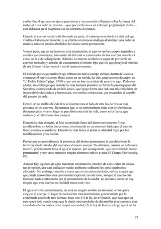 evolución, el ego mismo ejerce persistente y acrecentada influencia sobre la forma del
material. Esta nube de materia —que por cierto no es un vehículo propiamente dicho—
está indicada en el diagrama con un contorno de puntos.

Cuando el cuerpo mental está formado en parte, el estremecimiento de la vida del ego
vitaliza el átomo permanente, y se efectúa un proceso análogo al anterior, una nube de
materia astral es atraída alrededor del átomo astral permanente.

Vemos pues, que en su descenso a la encarnación, el ego no recibe cuerpos mentales y
astrales ya construidos; sino material del cual se construirán dichos cuerpos durante el
curso de la vida subsiguiente. Además, la materia recibida es capaz de proveerle de
cuerpos mentales y astrales de exactamente el mismo tipo que los que poseyó al término
de sus últimas vidas mental y astral respectivamente.

El método por cuyo medio el ego obtiene un nuevo cuerpo etérico, dentro del cual se
construye el nuevo cuerpo físico como en un molde, ha sido ampliamente descripto en
"El Doble Etérico" págs. 87-88 y por eso no hay necesidad de repetirlo aquí. Podemos
añadir, sin embargo, que durante la vida humana prenatal, se forma la prolongación del
Sutratma, consistiendo de un hilo único, que luego forma una red, una tela reluciente de
inconcebible delicadeza y hermosura, con mallas minúsculas, que recuerdan el capullo
del gusano de seda.

Dentro de las mallas de esta tela se insertan una al lado de otra las partículas más
groseras de los cuerpos. De manera que, si se contemplaran éstas con visión búdica,
desaparecerían y en su lugar se percibiría esta tela de vida, como se la llama, que
sostiene y vivifica todos los cuerpos.

Durante la vida prenatal, el hilo se extiende fuera del átomo permanente físico
ramificándose en todas direcciones, continuando su crecimiento hasta que el cuerpo
físico alcanza su madurez. Durante la vida física el prana o vitalidad fluye por las
ramificaciones y las mallas.

Parece que es generalmente la presencia del átomo permanente la que determina la
fertilización del óvulo, del cual nace el nuevo cuerpo. No obstante, cuando un niño nace
muerto, generalmente falta el ego (se supone, por consiguiente, que no ha habido átomo
permanente) y por tanto tampoco ningún elemento etérico (véase El Cuerpo Etérico pág.
87).

Aunque hay legiones de egos buscando encarnación, muchos de éstos están en estado
tan primitivo, que casi cualquier medio ambiente ordinario les seria igualmente
adecuado. Sin embargo, sucede a veces que en un momento dado, no hay ningún ego
que pueda aprovechar una oportunidad especial: en este caso, aunque el cuerpo esté
formado hasta cierto punto por el pensamiento de la madre, no obstante como no hay
ningún ego, este cuerpo en realidad nunca está vivo.

El ego corriente, naturalmente, no está en ningún sentido en situación -como para
elegirse el cuerpo. El lugar de nacimiento está determinado generalmente por la
combinada acción de tres fuerzas: éstas son: (1) la ley de evolución, que hace que un
ego nazca bajo condiciones que le darán oportunidades de desarrollar precisamente esas
cualidades de las cuales tiene mayor necesidad; (2) la ley de Karma, el ego quizá no ha


                                                                                       97
 