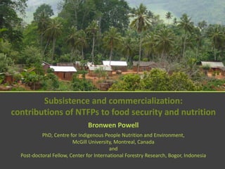 Subsistence and commercialization:
contributions of NTFPs to food security and nutrition
                               Bronwen Powell
           PhD, Centre for Indigenous People Nutrition and Environment,
                         McGill University, Montreal, Canada
                                          and
  Post-doctoral Fellow, Center for International Forestry Research, Bogor, Indonesia
 