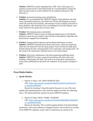 Solution: SiRPENT recently rebranded from “SiR” and is still using it as a
separate account for her events DJing brand. It is recommended to change the
latter account's name to avoid confusion for her audience and anyone who
discovers it.
2. Problem: Inconsistent posting across all platforms
Solution: It is recommended that SiRPENT identify which platforms she feels
most comfortable posting on, most likely her TikTok and Instagram accounts,
which she uses the most currently, and continue to focus on being successful on
those platforms. She should also focus on building her YouTube channel, since
many listeners in her genre discover music there.
3. Problem: Not releasing music consistently
Solution: SiRPENT needs to focus on releasing original music on the Spotify
platform at least once per month to stay relevant in the platform's algorithm and
keep listeners engaged more frequently.
4. Problem: Posting political opinions and unrelated information on stories
Solution: SiRPENT frequently posts about social issues, which can negatively
affect how her followers view her music project. Posts will also be made about
friends looking for jobs, missing people in her community, and outrage posts. All
this needs to be cleaned up to maintain focus on her music project.
5. Problem: Need more collaboration with other promising/established artists
Solution: SiRPENT has done a great job networking with other artists and
building a relationship with them. She needs to leverage these connections to
secure more collaborations and reach new audiences so her project can begin to
grow.
Press/Media Outlets:
a. Spotify Playlists:
1. Playlist #1 Name: 140 / DEEP DUBSTEP 2025
URL: https://open.spotify.com/playlist/09ghCFljoQNVNnoR2XzG7n?
si=86cbe41d70064667
Reason for choosing: I chose this playlist because it is one of the most
popular deep dubstep playlists, with consistent updates and links for submitting
music. This playlist perfectly matches the genre SiRPENT produces.
2. Playlist #2 Name: DEEP / DARK / DUBSTEP
URL: https://open.spotify.com/playlist/2fUrHZsE0MiDMkbiAQQEGB?
si=a1d2809d55f54002
Reason for choosing: This is another popular playlist in the deep dubstep
community, with a great audience of engaged listeners, and would be an excellent
fit for SiRPENT's signature sound. Links to submissions are posted in the
 