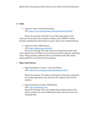 playlist's bio, increasing the chances that my artist will be selected for placement.
b. Radio:
1. Station #1 Name: LUCID by Insomniac
URL: https://www.insomniacradio.com/channel/rad2e1f8e20e4f
Reason for choosing: Insomniac is one of the major players in the
discovery of new talent across all genres of dance music. SiRPENT should
prioritize contacting this radio station to secure a spot on one of their broadcasts.
2. Station #2 Name: EDM Sessions
URL: https://edmsessions.com/radio/
Reason for choosing: This radio station was chosen because they work
with a talented roster of EDM acts across all genres and has a page for submitting
music. Many promising, undiscovered acts are featured on this radio station,
making SiRPENT an excellent fit for its audience.
c. Blogs/Vlogs/Podcasts:
1. Blog/Vlog/Podcast #1 Name: Lizzy Jane Podcast
URL: https://www.instagram.com/lizzyjanepodcast/?hl=en
Reason for choosing: The podcast is broadcast by Insomniac, making this
an excellent opportunity to get noticed by the company and its built-in
audience.
2. Blog/Vlog/Podcast #2 Name: EDM Identity
URL: https://edmidentity.com/
Reason for choosing: This is an in-depth media company that provides
great coverage of acts across EDM and excellent write-ups on new and
emerging talent.
 