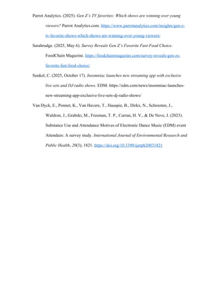 Parrot Analytics. (2025). Gen Z’s TV favorites: Which shows are winning over young
viewers? Parrot Analytics.com. https://www.parrotanalytics.com/insights/gen-z-
tv-favorite-shows-which-shows-are-winning-over-young-viewers/
Sarahrudge. (2025, May 6). Survey Reveals Gen Z’s Favorite Fast-Food Choice.
FoodChain Magazine. https://foodchainmagazine.com/survey-reveals-gen-zs-
favorite-fast-food-choice/
Sunkel, C. (2025, October 17). Insomniac launches new streaming app with exclusive
live sets and DJ radio shows. EDM. https://edm.com/news/insomniac-launches-
new-streaming-app-exclusive-live-sets-dj-radio-shows/
Van Dyck, E., Ponnet, K., Van Havere, T., Hauspie, B., Dirkx, N., Schrooten, J.,
Waldron, J., Grabski, M., Freeman, T. P., Curran, H. V., & De Neve, J. (2023).
Substance Use and Attendance Motives of Electronic Dance Music (EDM) event
Attendees: A survey study. International Journal of Environmental Research and
Public Health, 20(3), 1821. https://doi.org/10.3390/ijerph20031821
 