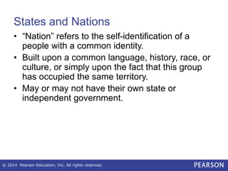 States and Nations
• “Nation” refers to the self-identification of a
people with a common identity.
• Built upon a common language, history, race, or
culture, or simply upon the fact that this group
has occupied the same territory.
• May or may not have their own state or
independent government.
© 2014 Pearson Education, Inc. All rights reserved.
 