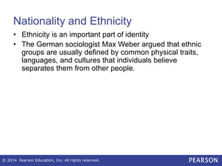 Nationality and Ethnicity
• Ethnicity is an important part of identity
• The German sociologist Max Weber argued that ethnic
groups are usually defined by common physical traits,
languages, and cultures that individuals believe
separates them from other people.
© 2014 Pearson Education, Inc. All rights reserved.
 