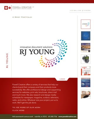 ≤
                                                                                               CLICK SMALL ICONS       TO ENL ARGE




           A Brief Portfolio
rj young




                                                                                  LOGO


           Powell Creative offers a variety of services that help our
           clients brand their company and their products more
           successfully. We offer professional design and copywriting
           services for websites, print ads, brochures, direct mail
           and much more. We also research and design media
           schedules for newspaper, magazine, outdoor, television,
           radio, and online. Whatever size your project, put us to
           work. We’ll get the job done.

           to see more of our work
           click here
           1616 seventeenth avenue south | nashville, tn 37212 | 615.385.7736   | www.powellcreative.com
 
