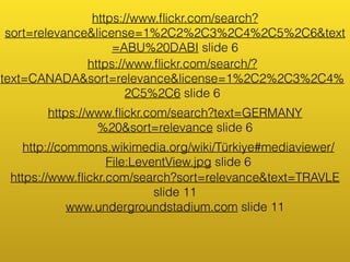 https://www.flickr.com/search? 
sort=relevance&license=1%2C2%2C3%2C4%2C5%2C6&text 
=ABU%20DABI slide 6 
https://www.flickr.com/search/? 
text=CANADA&sort=relevance&license=1%2C2%2C3%2C4% 
2C5%2C6 slide 6 
https://www.flickr.com/search?text=GERMANY 
%20&sort=relevance slide 6 
http://commons.wikimedia.org/wiki/Türkiye#mediaviewer/ 
File:LeventView.jpg slide 6 
https://www.flickr.com/search?sort=relevance&text=TRAVLE 
slide 11 
www.undergroundstadium.com slide 11 
 