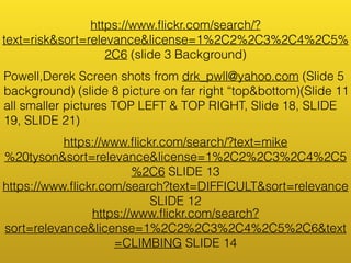 https://www.flickr.com/search/? 
text=risk&sort=relevance&license=1%2C2%2C3%2C4%2C5% 
2C6 (slide 3 Background) 
Powell,Derek Screen shots from drk_pwll@yahoo.com (Slide 5 
background) (slide 8 picture on far right “top&bottom)(Slide 11 
all smaller pictures TOP LEFT & TOP RIGHT, Slide 18, SLIDE 
19, SLIDE 21) 
https://www.flickr.com/search/?text=mike 
%20tyson&sort=relevance&license=1%2C2%2C3%2C4%2C5 
%2C6 SLIDE 13 
https://www.flickr.com/search?text=DIFFICULT&sort=relevance 
SLIDE 12 
https://www.flickr.com/search? 
sort=relevance&license=1%2C2%2C3%2C4%2C5%2C6&text 
=CLIMBING SLIDE 14 
 