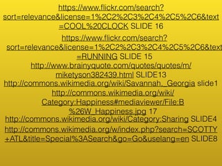 https://www.flickr.com/search? 
sort=relevance&license=1%2C2%2C3%2C4%2C5%2C6&text 
=COOL%20CLOCK SLIDE 16 
https://www.flickr.com/search? 
sort=relevance&license=1%2C2%2C3%2C4%2C5%2C6&text 
=RUNNING SLIDE 15 
http://www.brainyquote.com/quotes/quotes/m/ 
miketyson382439.html SLIDE13 
http://commons.wikimedia.org/wiki/Savannah,_Georgia slide1 
http://commons.wikimedia.org/wiki/ 
Category:Happiness#mediaviewer/File:B 
%26W_Happiness.jpg 17 
http://commons.wikimedia.org/wiki/Category:Sharing SLIDE4 
http://commons.wikimedia.org/w/index.php?search=SCOTTY 
+ATL&title=Special%3ASearch&go=Go&uselang=en SLIDE8 
