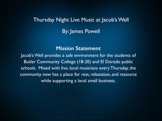 Thursday Night Live Music at Jacob’s Well	

By: James Powell
Mission Statement 	

Jacob’s Well provides a safe environment for the students of
Butler Community College (18-20) and El Dorado public
schools. Mixed with live, local musicians every Thursday, the
community now has a place for rest, relaxation, and resource
while supporting a local small business.	

!

 