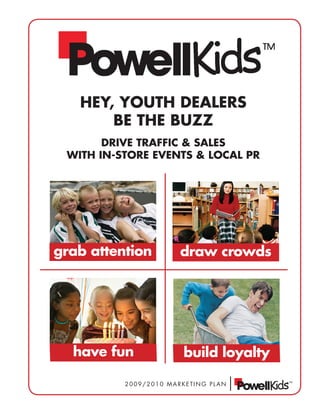 HEY, YOUTH DEALERS
       BE THE BUZZ
       DRivE TRAffic & SALES
 wiTH in-STORE EvEnTS & LOcAL PR




grab attention         draw crowds




  have fun             build loyalty

          2009/2010 MARKETING PLAN
 