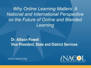 Why Online Learning Matters: A
National and International Perspective
 on the Future of Online and Blended
               Learning


  Dr. Allison Powell
  Vice President, State and District Services


www.inacol.org
 