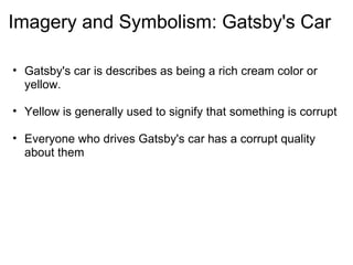 Imagery and Symbolism: Gatsby's Car Gatsby's car is describes as being a rich cream color or yellow.   Yellow is generally used to signify that something is corrupt   Everyone who drives Gatsby's car has a corrupt quality about them     