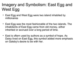 Imagery and Symbolism: East Egg and West Egg     East Egg and West Egg were two island inhabited by millionaires   East Egg was the most fashionable of the two islands. The inhabitants of East Egg came from old money, either inherited or accrued over a long period of time.   East is oftern used by authors as a symbol of hope. As Daisy lived on East Egg, this symbol added more emphasis on Gatsby's desire to be with her. 