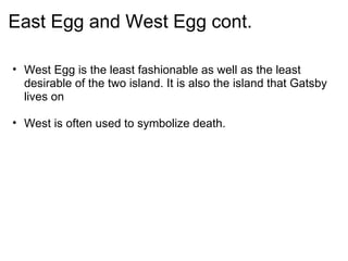 East Egg and West Egg cont. West Egg is the least fashionable as well as the least desirable of the two island. It is also the island that Gatsby lives on   West is often used to symbolize death.  