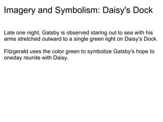 Imagery and Symbolism: Daisy's Dock Late one night, Gatsby is observed staring out to sea with his arms stretched outward to a single green light on Daisy's Dock.   Fitzgerald uses the color green to symbolize Gatsby's hope to oneday reunite with Daisy. 