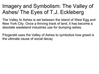 Imagery and Symbolism: The Valley of Ashes/ The Eyes of T.J. Eckleberg The Valley fo Ashes is set between the island of West Egg and New York City. Once a thriving track of land, it has become a desolate wasteland industries use for dumping ashes.   Fitzgerald uses the Valley of Ashes to symbolize how greed is the ultimate cause of social decay     