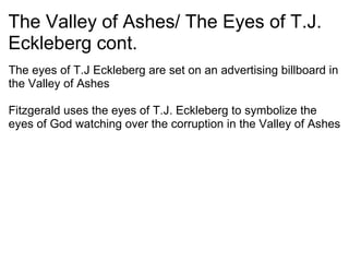 The Valley of Ashes/ The Eyes of T.J. Eckleberg cont. The eyes of T.J Eckleberg are set on an advertising billboard in the Valley of Ashes   Fitzgerald uses the eyes of T.J. Eckleberg to symbolize the eyes of God watching over the corruption in the Valley of Ashes 