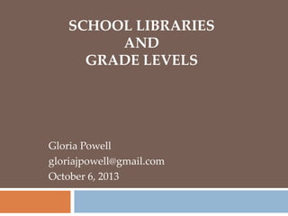 SCHOOL LIBRARIES
AND
GRADE LEVELS
Gloria Powell
gloriajpowell@gmail.com
October 6, 2013
 
