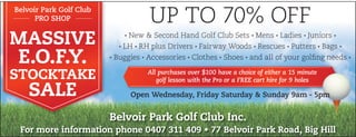 For more information phone 0407 311 409 • 77 Belvoir Park Road, Big Hill
Belvoir Park Golf Club Inc.
MASSIVE
E.O.F.Y.
STOCKTAKE
SALE
Belvoir Park Golf Club
PRO SHOP UP TO 70% OFF
· New & Second Hand Golf Club Sets · Mens · Ladies · Juniors ·
· LH · RH plus Drivers · Fairway Woods · Rescues · Putters · Bags ·
· Buggies · Accessories · Clothes · Shoes · and all of your golfing needs ·
All purchases over $100 have a choice of either a 15 minute
golf lesson with the Pro or a FREE cart hire for 9 holes
Open Wednesday, Friday Saturday & Sunday 9am - 5pm
 