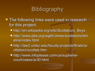 Bibliography
   The following links were used in research
    for this project:
       http://en.wikipedia.org/wiki/Scottsboro_Boys
       http://www.pbs.org/wgbh/amex/scottsboro/tim
        eline/index.html
       http://law2.umkc.edu/faculty/projects/ftrials/sc
        ottsboro/scottsb.htm
       http://www.infoplease.com/us/supreme-
        court/cases/ar30.html
 