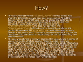 How?
   The case was first heard in Scottsboro, Alabama in three rushed trials,
    where the defendants received poor legal representation. All but the
    thirteen-year-old Roy Wright were convicted of rape and sentenced to
    death, the common sentence in Alabama at the time for black men
    convicted of raping white women. But with help from the
    American Communist Party, the case was appealed. The
    Alabama Supreme Court affirmed seven of the eight convictions, and
    granted thirteen-year-old Eugene Williams a new trial because he was a
    juvenile. Chief Justice John C. Anderson dissented however, ruling that the
    defendants had been denied an impartial jury, fair trial, fair sentencing, and
    effective counsel.
   The case was returned to the lower court and the judge allowed a change of
    venue, moving the retrials to Decatur, Alabama. Judge Horton was
    appointed. During the retrials, one of the alleged victims admitted fabricating
    the rape story and asserted that none of the Scottsboro Boys touched either
    of the white women. The jury found the defendants guilty, but the judge set
    aside the verdict and granted a new trial. After a new series of trials, the
    verdict was the same: guilty. The cases were ultimately tried three times.
    For the third time a jury—now with one black member—returned a third
    guilty verdict. Charges were finally dropped for four of the nine defendants.
    Sentences for the rest ranged from 75 years to death.
 