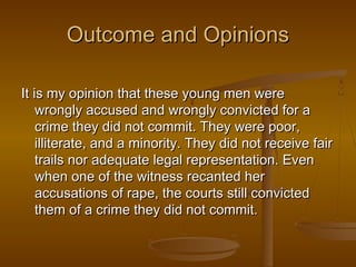 Outcome and Opinions

It is my opinion that these young men were
    wrongly accused and wrongly convicted for a
    crime they did not commit. They were poor,
    illiterate, and a minority. They did not receive fair
    trails nor adequate legal representation. Even
    when one of the witness recanted her
    accusations of rape, the courts still convicted
    them of a crime they did not commit.
 