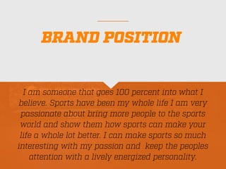 BRAND POSITION
I am someone that goes 100 percent into what I
believe. Sports have been my whole life I am very
passionate about bring more people to the sports
world and show them how sports can make your
life a whole lot better. I can make sports so much
interesting with my passion and keep the peoples
attention with a lively energized personality.
 