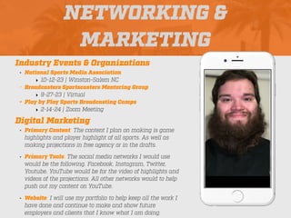 NETWORKING &
MARKETING
Industry Events & Organizations
• National Sports Media Association
‣ 10-12-23 | Winston-Salem NC
• Broadcasters Sportscasters Mentoring Group
‣ 9-27-23 | Virtual
• Play by Play Sports Broadcasting Camps
‣ 2-14-24 | Zoom Meeting
Digital Marketing
• Primary Content: The content I plan on making is game
highlights and player highlight of all sports. As well as
making projections in free agency or in the drafts.
• Primary Tools: The social media networks I would use
would be the following. Facebook, Instagram, Twitter,
Youtube. YouTube would be for the video of highlights and
videos of the projections. All other networks would to help
push out my content on YouTube.
• Website: I will use my portfolio to help keep all the work I
have done and continue to make and show future
employers and clients that I know what I am doing.
Picture of You
Goes Here
 