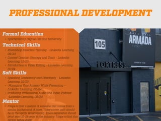 PROFESSIONAL DEVELOPMENT
Mentor
• I hope to
fi
nd a mentor of someone that comes from a
similar background of mine. There career path should
be in the Sports Broadcasting. There experience should
be at least 10-15 years in the industry. I hope to
fi
nd this
person before 2026.
Formal Education
• Sportscasting Degree Full Sail University
Technical Skills
• PhotoShop Essential Training - Linkedin Learning,
09/23
• Content Creation Strategy and Tools - Linkedin
Learning, 12/23
• Introduction to Video Editing - Linkedin Learning,
01/24
Soft Skills
• Speaking Con
fi
dently and Effectively - Linkedin
Learning, 10/23
• Managing Your Anxiety While Presenting -
Linkedin Learning, 02/24
• Producing Professional Audio and Video Podcast
-Linkedin Learning, 05/24
 